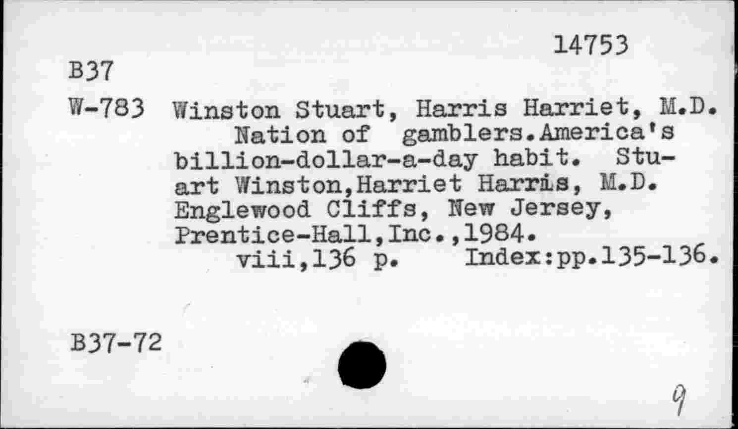 ﻿14753
B37
W-783 Winston Stuart, Harris Harriet, M.D. Nation of gamblers.America’s billion-dollar-a-day habit. Stuart Winston,Harriet Harris, M.D. Englewood Cliffs, New Jersey, Prentice-Hall,Inc.,1984.
viii,136 p.	Index:pp.135-136.
B37-72